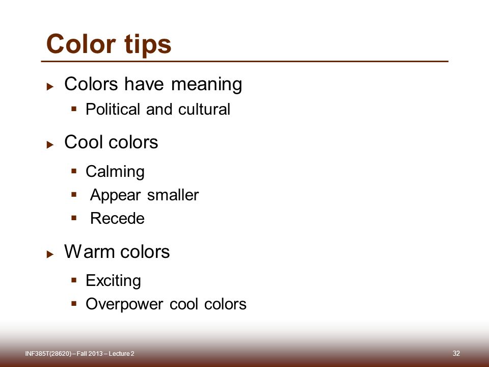 Color tips  Colors have meaning  Political and cultural  Cool colors  Calming  Appear smaller  Recede  Warm colors  Exciting  Overpower cool colors 32 INF385T(28620) – Fall 2013 – Lecture 2