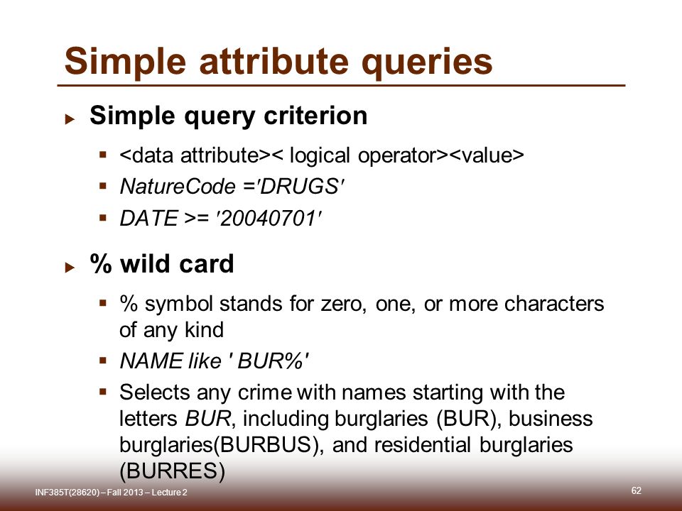 62  Simple query criterion   NatureCode = DRUGS  DATE >=  % wild card  % symbol stands for zero, one, or more characters of any kind  NAME like BUR%  Selects any crime with names starting with the letters BUR, including burglaries (BUR), business burglaries(BURBUS), and residential burglaries (BURRES) INF385T(28620) – Fall 2013 – Lecture 2 Simple attribute queries