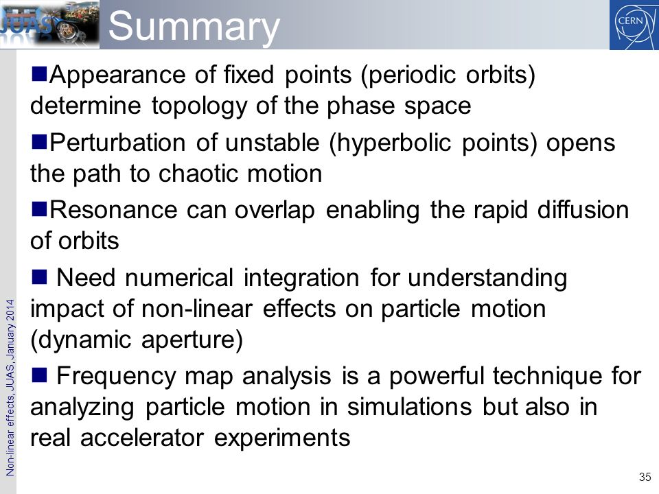 Non-linear effects, JUAS, January Summary Appearance of fixed points (periodic orbits) determine topology of the phase space Perturbation of unstable (hyperbolic points) opens the path to chaotic motion Resonance can overlap enabling the rapid diffusion of orbits Need numerical integration for understanding impact of non-linear effects on particle motion (dynamic aperture) Frequency map analysis is a powerful technique for analyzing particle motion in simulations but also in real accelerator experiments