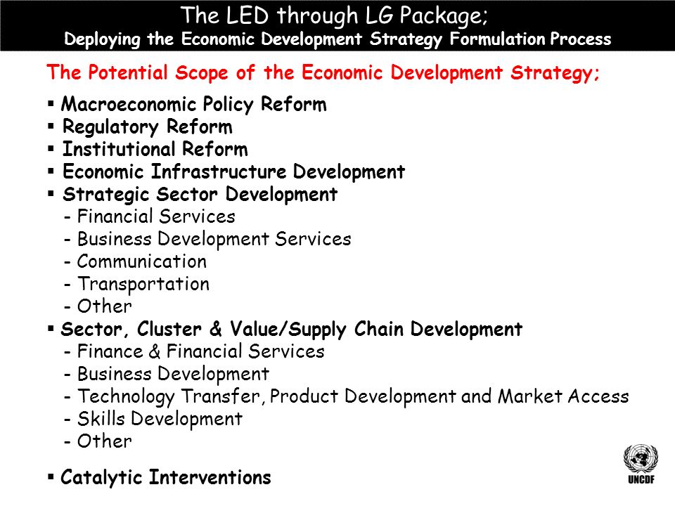 The Potential Scope of the Economic Development Strategy;  Macroeconomic Policy Reform  Regulatory Reform  Institutional Reform  Economic Infrastructure Development  Strategic Sector Development - Financial Services - Business Development Services - Communication - Transportation - Other  Sector, Cluster & Value/Supply Chain Development - Finance & Financial Services - Business Development - Technology Transfer, Product Development and Market Access - Skills Development - Other  Catalytic Interventions The LED through LG Package; Deploying the Economic Development Strategy Formulation Process