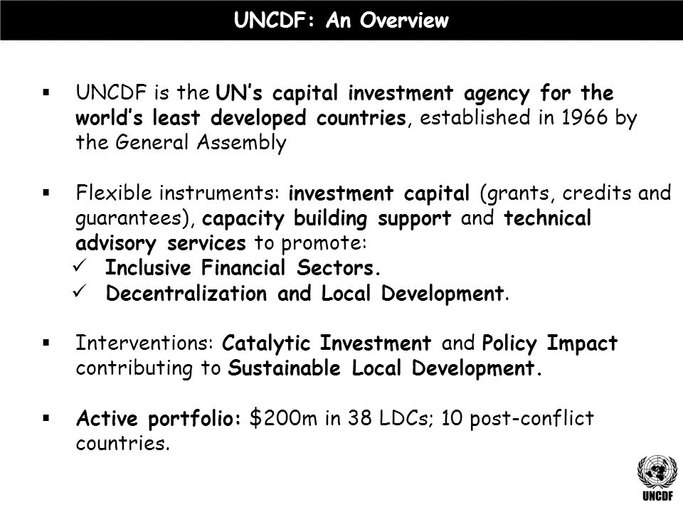  UNCDF is the UN’s capital investment agency for the world’s least developed countries, established in 1966 by the General Assembly  Flexible instruments: investment capital (grants, credits and guarantees), capacity building support and technical advisory services to promote: Inclusive Financial Sectors.