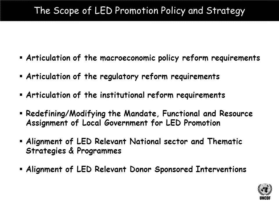  Articulation of the macroeconomic policy reform requirements  Articulation of the regulatory reform requirements  Articulation of the institutional reform requirements  Redefining/Modifying the Mandate, Functional and Resource Assignment of Local Government for LED Promotion  Alignment of LED Relevant National sector and Thematic Strategies & Programmes  Alignment of LED Relevant Donor Sponsored Interventions The Scope of LED Promotion Policy and Strategy