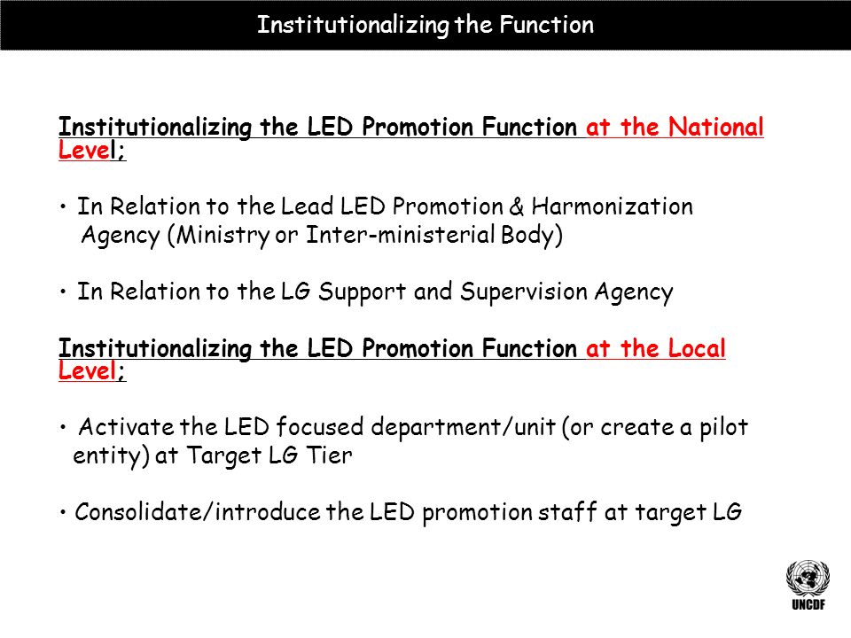 Institutionalizing the LED Promotion Function at the National Level; In Relation to the Lead LED Promotion & Harmonization Agency (Ministry or Inter-ministerial Body) In Relation to the LG Support and Supervision Agency Institutionalizing the LED Promotion Function at the Local Level; Activate the LED focused department/unit (or create a pilot entity) at Target LG Tier Consolidate/introduce the LED promotion staff at target LG Institutionalizing the Function