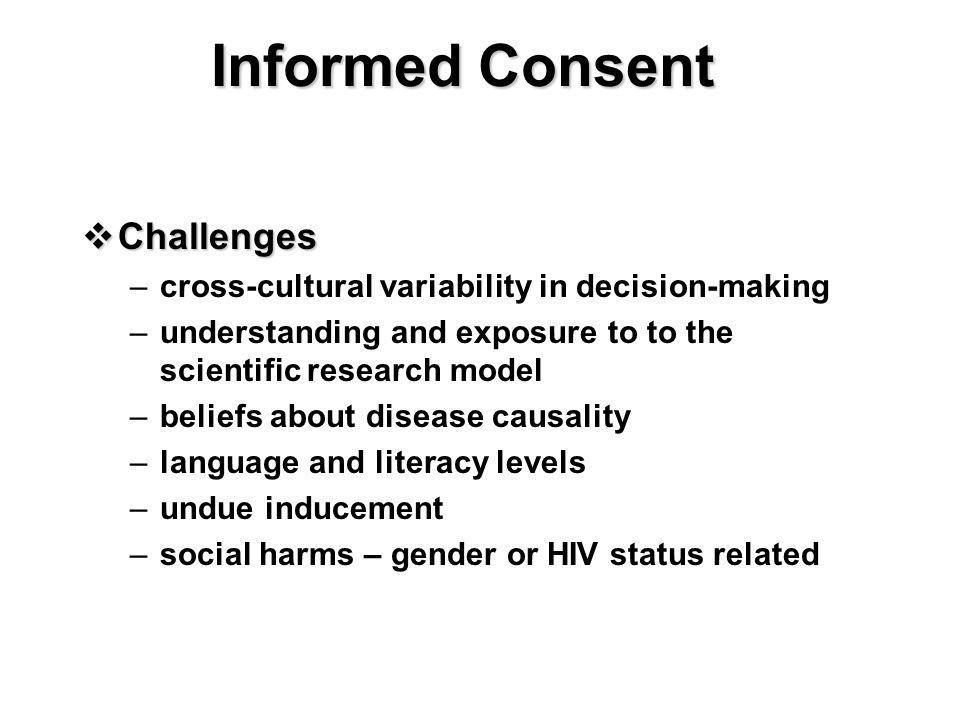 Informed Consent  Challenges –cross-cultural variability in decision-making –understanding and exposure to to the scientific research model –beliefs about disease causality –language and literacy levels –undue inducement –social harms – gender or HIV status related