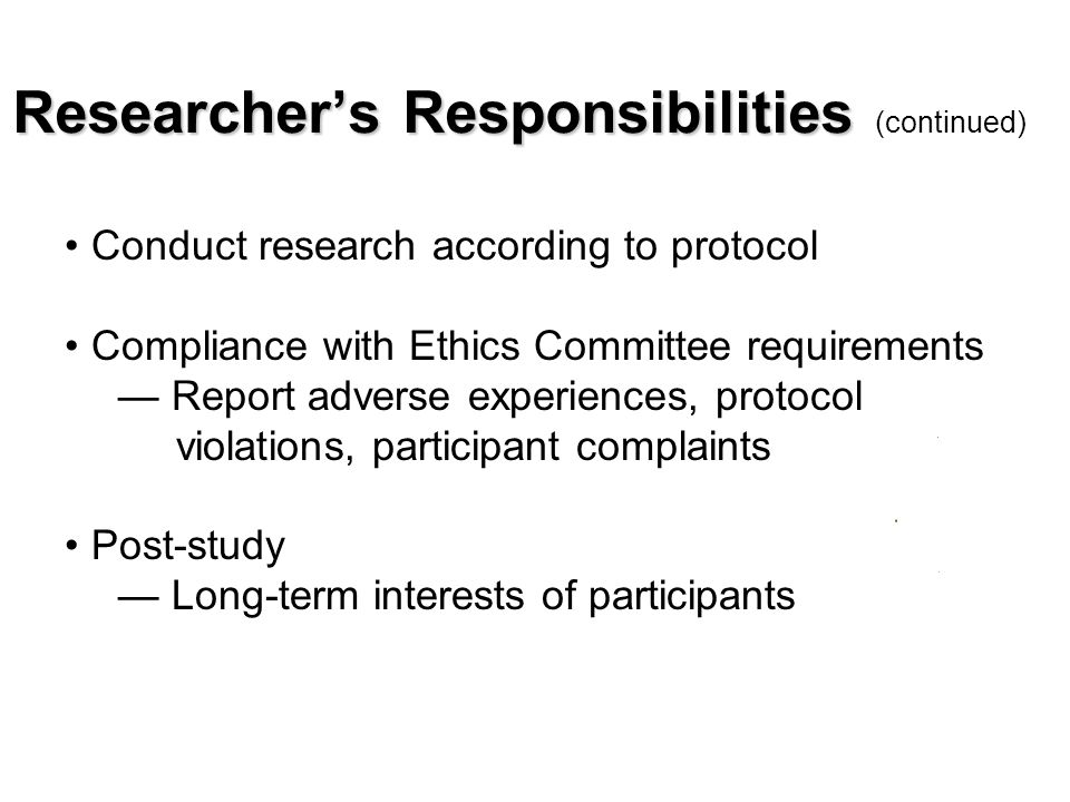 Researcher’s Responsibilities Researcher’s Responsibilities (continued) Conduct research according to protocol Compliance with Ethics Committee requirements — Report adverse experiences, protocol violations, participant complaints Post-study — Long-term interests of participants