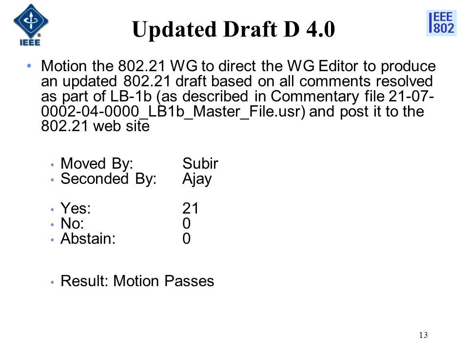 13 Updated Draft D 4.0 Motion the WG to direct the WG Editor to produce an updated draft based on all comments resolved as part of LB-1b (as described in Commentary file _LB1b_Master_File.usr) and post it to the web site Moved By: Subir Seconded By: Ajay Yes:21 No:0 Abstain:0 Result: Motion Passes