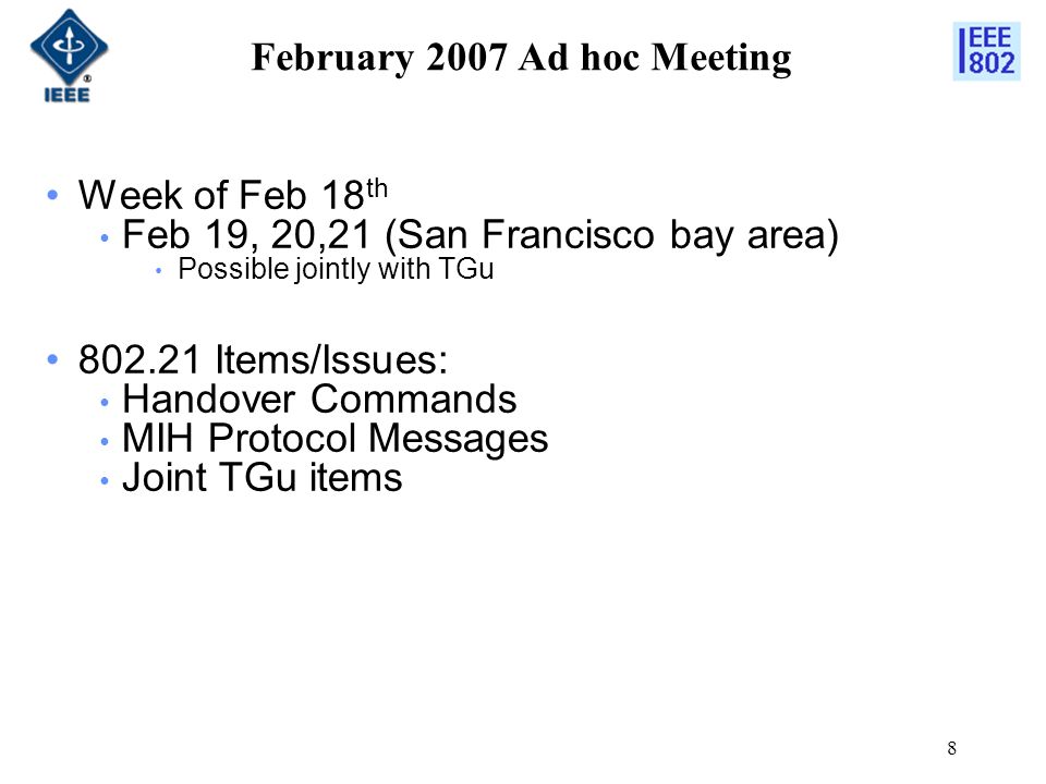 8 February 2007 Ad hoc Meeting Week of Feb 18 th Feb 19, 20,21 (San Francisco bay area) Possible jointly with TGu Items/Issues: Handover Commands MIH Protocol Messages Joint TGu items