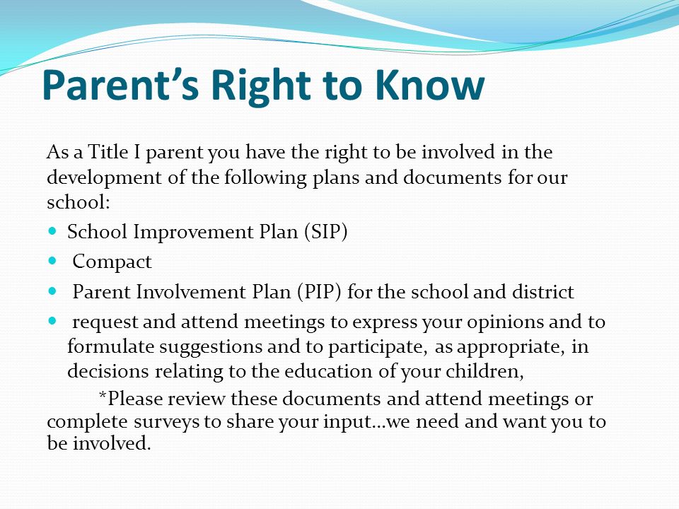 Parent’s Right to Know As a Title I parent you have the right to be involved in the development of the following plans and documents for our school: School Improvement Plan (SIP) Compact Parent Involvement Plan (PIP) for the school and district request and attend meetings to express your opinions and to formulate suggestions and to participate, as appropriate, in decisions relating to the education of your children, *Please review these documents and attend meetings or complete surveys to share your input…we need and want you to be involved.