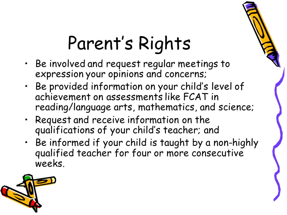 Parent’s Rights Be involved and request regular meetings to expression your opinions and concerns; Be provided information on your child’s level of achievement on assessments like FCAT in reading/language arts, mathematics, and science; Request and receive information on the qualifications of your child’s teacher; and Be informed if your child is taught by a non-highly qualified teacher for four or more consecutive weeks.
