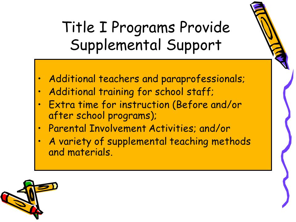 Title I Programs Provide Supplemental Support Additional teachers and paraprofessionals; Additional training for school staff; Extra time for instruction (Before and/or after school programs); Parental Involvement Activities; and/or A variety of supplemental teaching methods and materials.