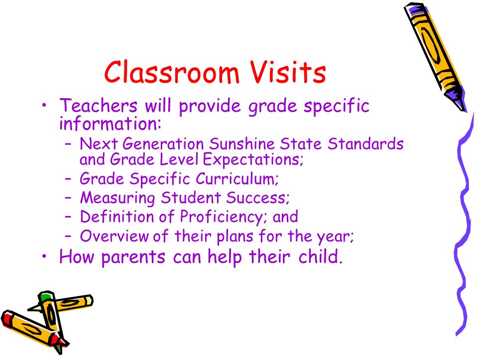 Classroom Visits Teachers will provide grade specific information: –Next Generation Sunshine State Standards and Grade Level Expectations; –Grade Specific Curriculum; –Measuring Student Success; –Definition of Proficiency; and –Overview of their plans for the year; How parents can help their child.