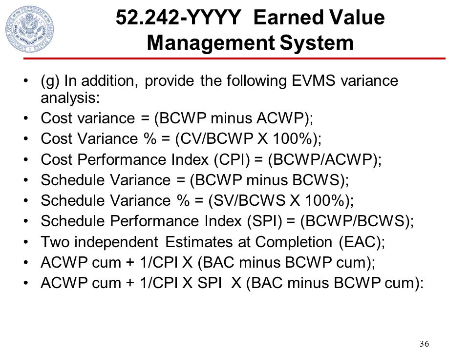 YYYY Earned Value Management System (g) In addition, provide the following EVMS variance analysis: Cost variance = (BCWP minus ACWP); Cost Variance % = (CV/BCWP X 100%); Cost Performance Index (CPI) = (BCWP/ACWP); Schedule Variance = (BCWP minus BCWS); Schedule Variance % = (SV/BCWS X 100%); Schedule Performance Index (SPI) = (BCWP/BCWS); Two independent Estimates at Completion (EAC); ACWP cum + 1/CPI X (BAC minus BCWP cum); ACWP cum + 1/CPI X SPI X (BAC minus BCWP cum):