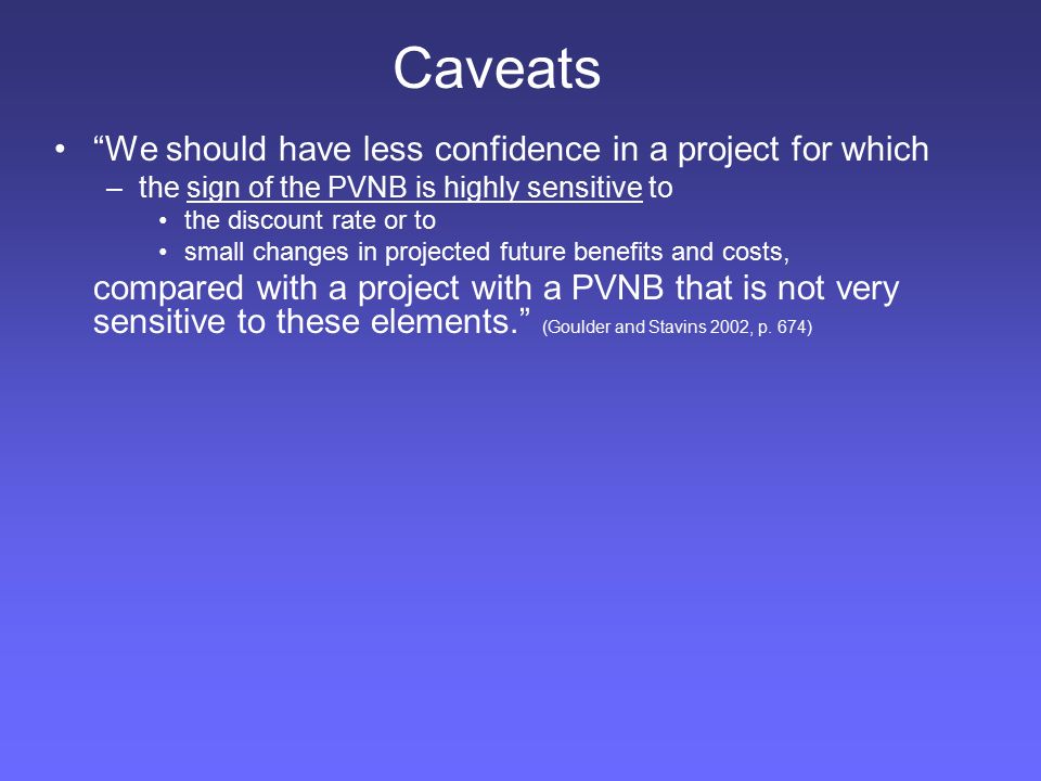 We should have less confidence in a project for which –the sign of the PVNB is highly sensitive to the discount rate or to small changes in projected future benefits and costs, compared with a project with a PVNB that is not very sensitive to these elements. (Goulder and Stavins 2002, p.