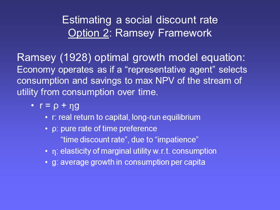 Estimating a social discount rate Option 2: Ramsey Framework Ramsey (1928) optimal growth model equation: Economy operates as if a representative agent selects consumption and savings to max NPV of the stream of utility from consumption over time.