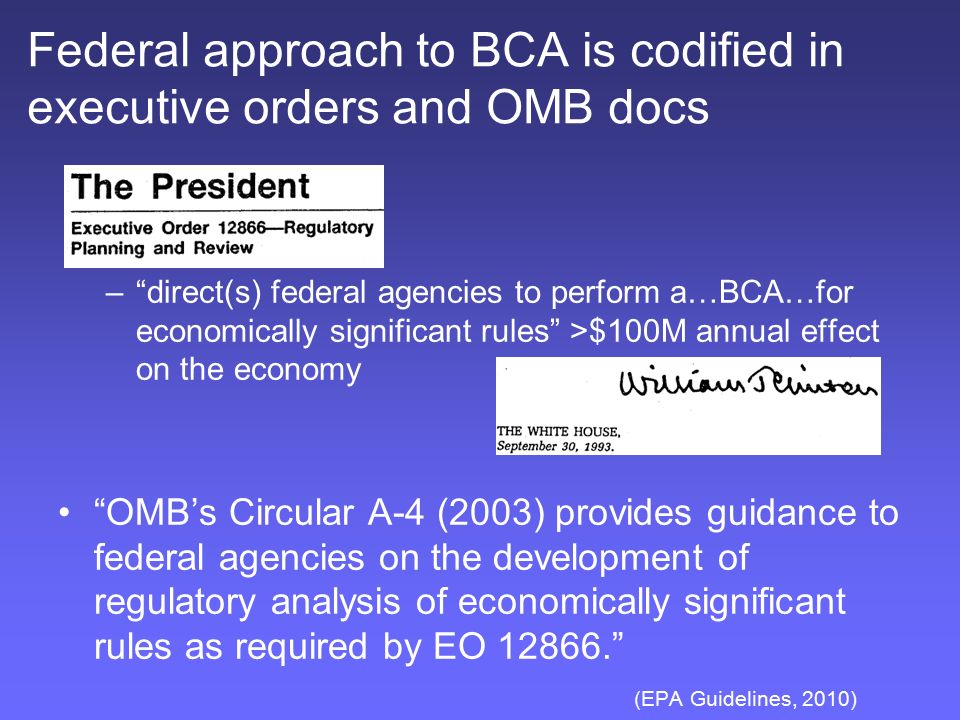 Federal approach to BCA is codified in executive orders and OMB docs – direct(s) federal agencies to perform a…BCA…for economically significant rules >$100M annual effect on the economy OMB’s Circular A-4 (2003) provides guidance to federal agencies on the development of regulatory analysis of economically significant rules as required by EO (EPA Guidelines, 2010)