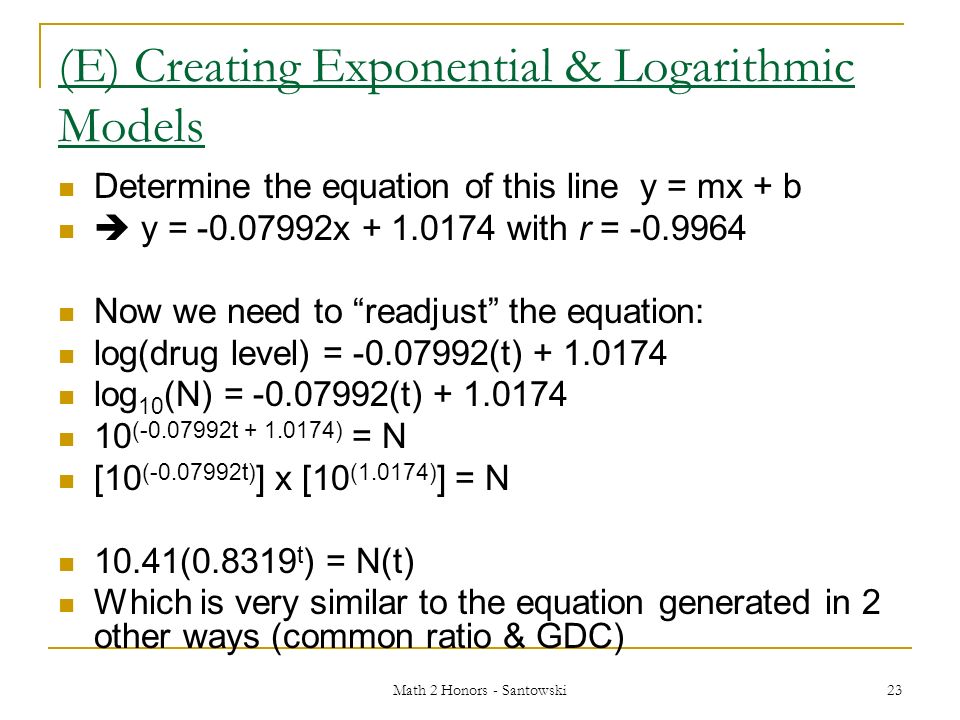 Math 2 Honors - Santowski 23 (E) Creating Exponential & Logarithmic Models Determine the equation of this line y = mx + b  y = x with r = Now we need to readjust the equation: log(drug level) = (t) log 10 (N) = (t) ( t ) = N [10 ( t) ] x [10 (1.0174) ] = N 10.41( t ) = N(t) Which is very similar to the equation generated in 2 other ways (common ratio & GDC)