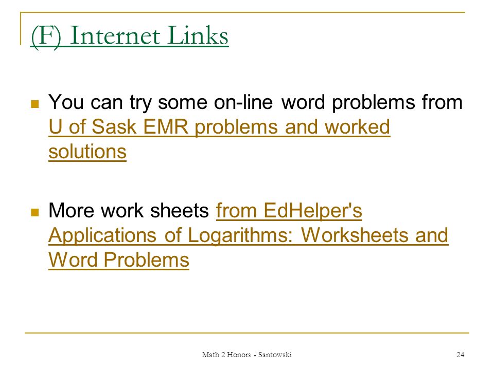 Math 2 Honors - Santowski 24 (F) Internet Links You can try some on-line word problems from U of Sask EMR problems and worked solutions U of Sask EMR problems and worked solutions More work sheets from EdHelper s Applications of Logarithms: Worksheets and Word Problemsfrom EdHelper s Applications of Logarithms: Worksheets and Word Problems