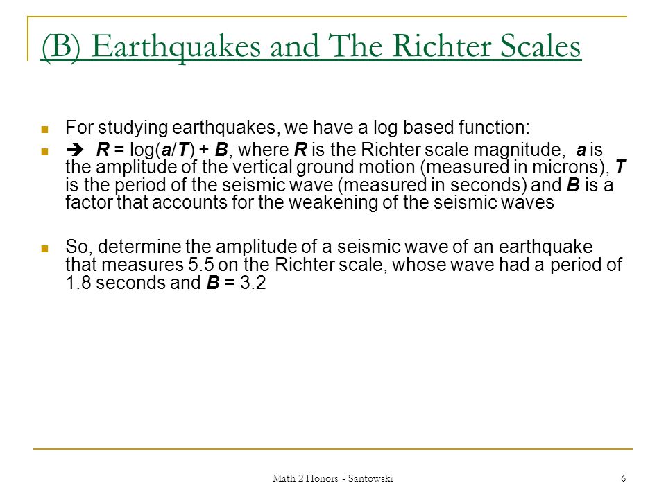 Math 2 Honors - Santowski 6 (B) Earthquakes and The Richter Scales For studying earthquakes, we have a log based function:  R = log(a/T) + B, where R is the Richter scale magnitude, a is the amplitude of the vertical ground motion (measured in microns), T is the period of the seismic wave (measured in seconds) and B is a factor that accounts for the weakening of the seismic waves So, determine the amplitude of a seismic wave of an earthquake that measures 5.5 on the Richter scale, whose wave had a period of 1.8 seconds and B = 3.2