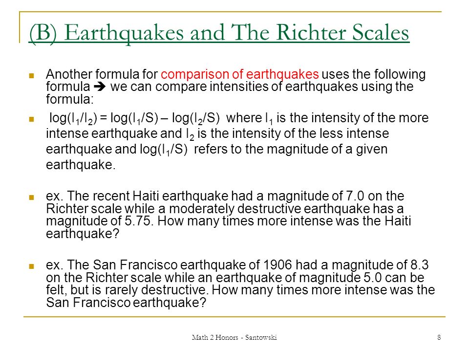 Math 2 Honors - Santowski 8 (B) Earthquakes and The Richter Scales Another formula for comparison of earthquakes uses the following formula  we can compare intensities of earthquakes using the formula: log(I 1 /I 2 ) = log(I 1 /S) – log(I 2 /S) where I 1 is the intensity of the more intense earthquake and I 2 is the intensity of the less intense earthquake and log(I 1 /S) refers to the magnitude of a given earthquake.