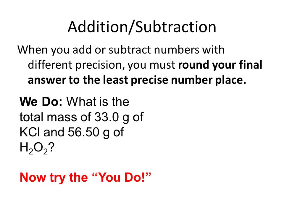 Addition/Subtraction When you add or subtract numbers with different precision, you must round your final answer to the least precise number place.