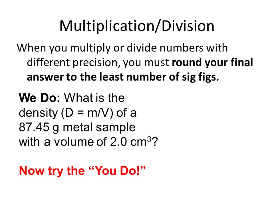 Multiplication/Division When you multiply or divide numbers with different precision, you must round your final answer to the least number of sig figs.