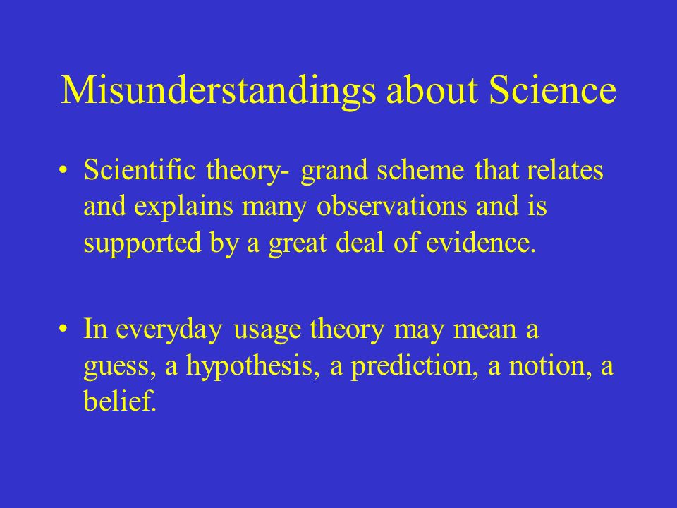 Misunderstandings about Science Scientific theory- grand scheme that relates and explains many observations and is supported by a great deal of evidence.