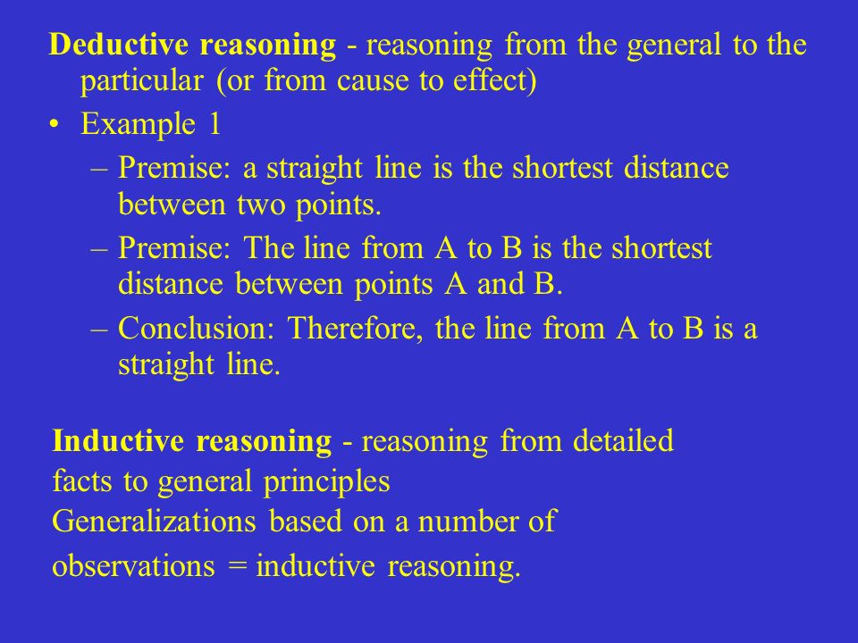 Deductive reasoning - reasoning from the general to the particular (or from cause to effect) Example 1 –Premise: a straight line is the shortest distance between two points.