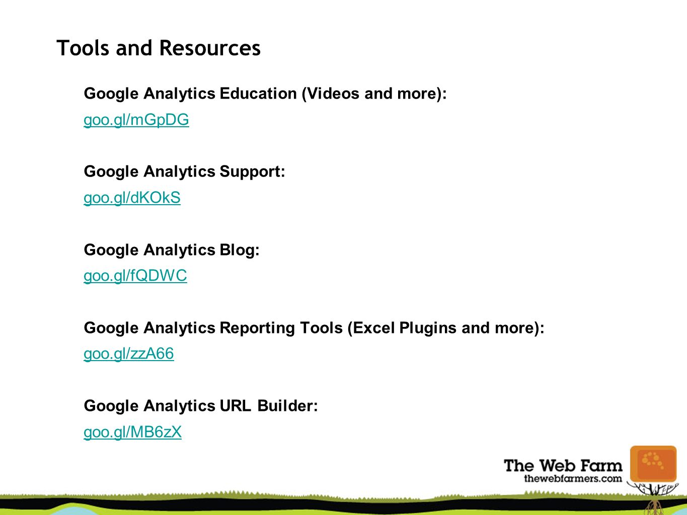 Tools and Resources Google Analytics Education (Videos and more): goo.gl/mGpDG Google Analytics Support: goo.gl/dKOkS Google Analytics Blog: goo.gl/fQDWC Google Analytics Reporting Tools (Excel Plugins and more): goo.gl/zzA66 Google Analytics URL Builder: goo.gl/MB6zX