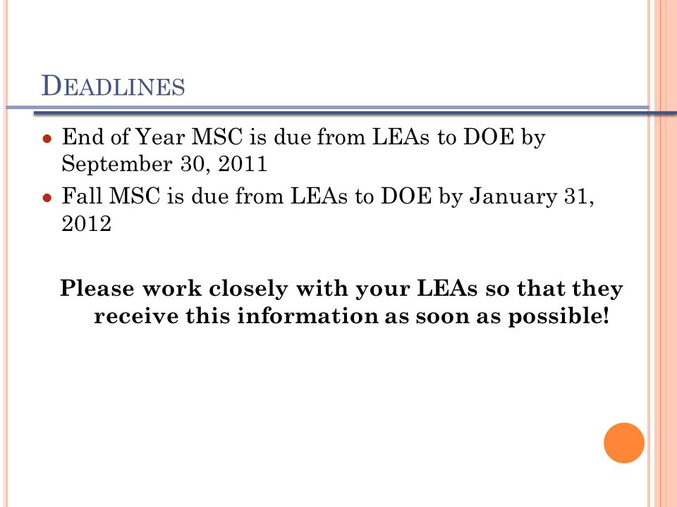 D EADLINES ● End of Year MSC is due from LEAs to DOE by September 30, 2011 ● Fall MSC is due from LEAs to DOE by January 31, 2012 Please work closely with your LEAs so that they receive this information as soon as possible!
