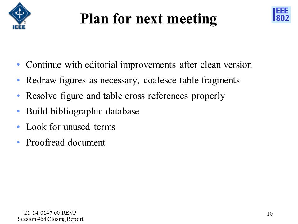 Plan for next meeting Continue with editorial improvements after clean version Redraw figures as necessary, coalesce table fragments Resolve figure and table cross references properly Build bibliographic database Look for unused terms Proofread document REVP Session #64 Closing Report 10