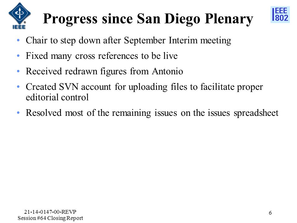 Progress since San Diego Plenary Chair to step down after September Interim meeting Fixed many cross references to be live Received redrawn figures from Antonio Created SVN account for uploading files to facilitate proper editorial control Resolved most of the remaining issues on the issues spreadsheet REVP Session #64 Closing Report 6