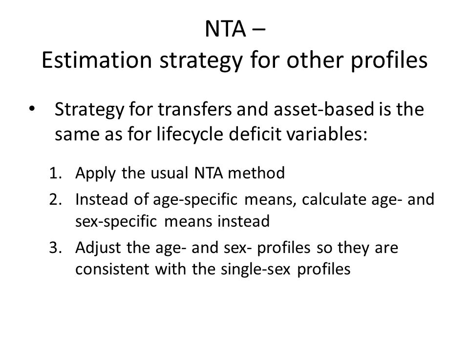 NTA – Estimation strategy for other profiles Strategy for transfers and asset-based is the same as for lifecycle deficit variables: 1.Apply the usual NTA method 2.Instead of age-specific means, calculate age- and sex-specific means instead 3.Adjust the age- and sex- profiles so they are consistent with the single-sex profiles