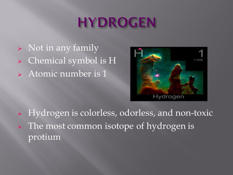  Not in any family  Chemical symbol is H  Atomic number is 1  Hydrogen is colorless, odorless, and non-toxic  The most common isotope of hydrogen is protium
