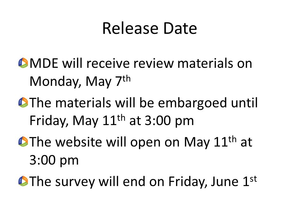 Release Date MDE will receive review materials on Monday, May 7 th The materials will be embargoed until Friday, May 11 th at 3:00 pm The website will open on May 11 th at 3:00 pm The survey will end on Friday, June 1 st