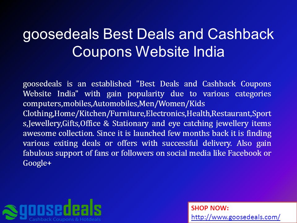goosedeals Best Deals and Cashback Coupons Website India goosedeals is an established Best Deals and Cashback Coupons Website India with gain popularity due to various categories computers,mobiles,Automobiles,Men/Women/Kids Clothing,Home/Kitchen/Furniture,Electronics,Health,Restaurant,Sport s,Jewellery,Gifts,Office & Stationary and eye catching jewellery items awesome collection.
