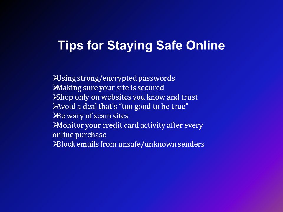 Tips for Staying Safe Online  Using strong/encrypted passwords  Making sure your site is secured  Shop only on websites you know and trust  Avoid a deal that’s too good to be true  Be wary of scam sites  Monitor your credit card activity after every online purchase  Block  s from unsafe/unknown senders