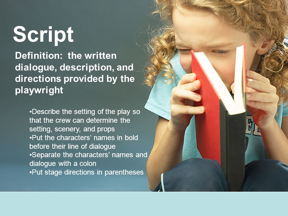 Script Definition: the written dialogue, description, and directions provided by the playwright Describe the setting of the play so that the crew can determine the setting, scenery, and props Put the characters’ names in bold before their line of dialogue Separate the characters’ names and dialogue with a colon Put stage directions in parentheses