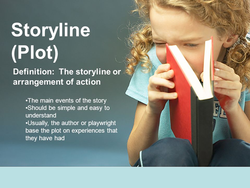 Storyline (Plot) Definition: The storyline or arrangement of action The main events of the story Should be simple and easy to understand Usually, the author or playwright base the plot on experiences that they have had