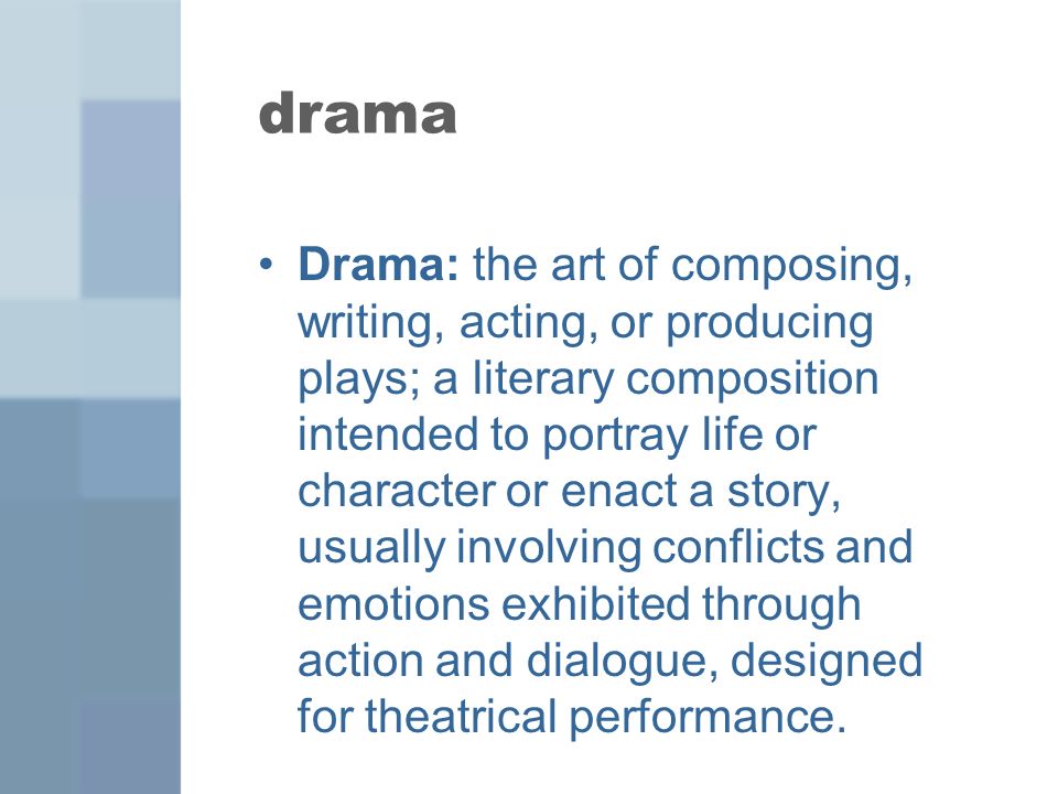drama Drama: the art of composing, writing, acting, or producing plays; a literary composition intended to portray life or character or enact a story, usually involving conflicts and emotions exhibited through action and dialogue, designed for theatrical performance.