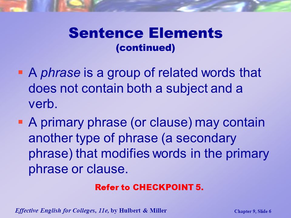 Effective English for Colleges, 11e, by Hulbert & Miller Chapter 9, Slide 6 Sentence Elements (continued)  A phrase is a group of related words that does not contain both a subject and a verb.