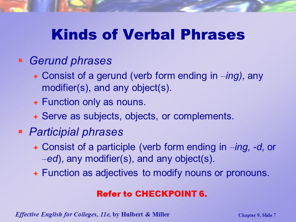 Effective English for Colleges, 11e, by Hulbert & Miller Chapter 9, Slide 7 Kinds of Verbal Phrases  Gerund phrases  Consist of a gerund (verb form ending in – ing), any modifier(s), and any object(s).