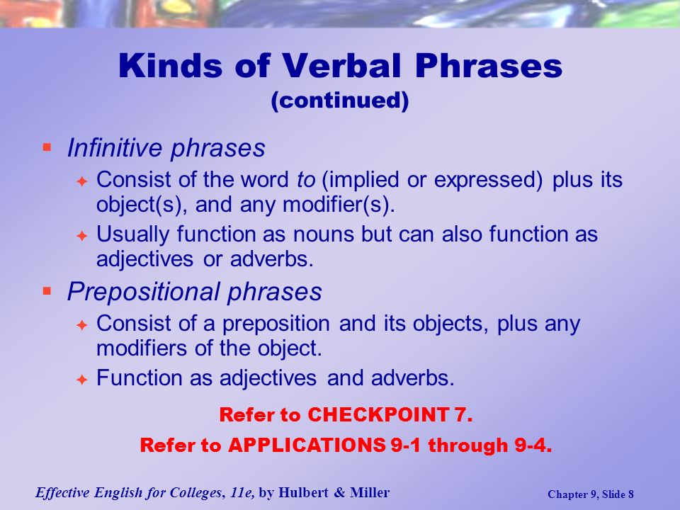 Effective English for Colleges, 11e, by Hulbert & Miller Chapter 9, Slide 8 Kinds of Verbal Phrases (continued)  Infinitive phrases  Consist of the word to (implied or expressed) plus its object(s), and any modifier(s).