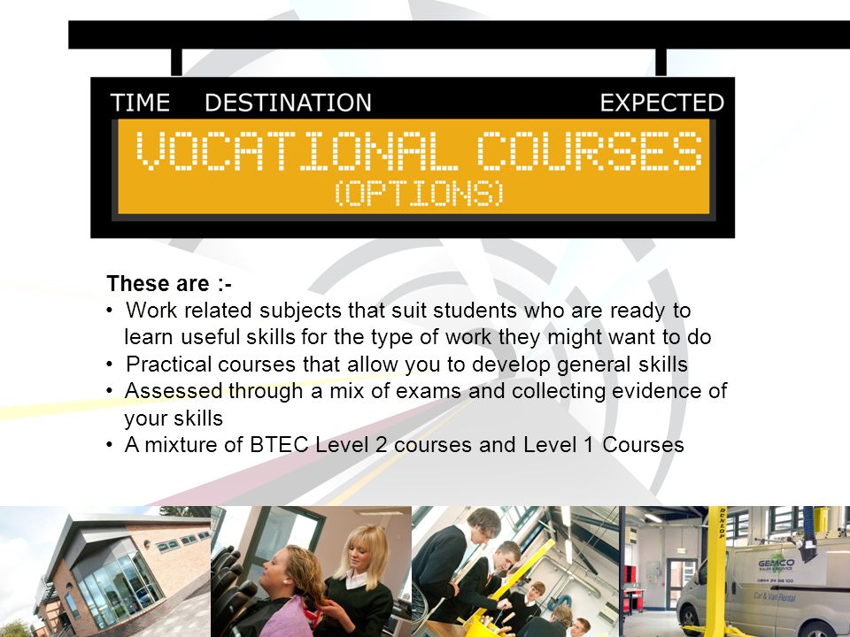 These are :- Work related subjects that suit students who are ready to learn useful skills for the type of work they might want to do Practical courses that allow you to develop general skills Assessed through a mix of exams and collecting evidence of your skills A mixture of BTEC Level 2 courses and Level 1 Courses