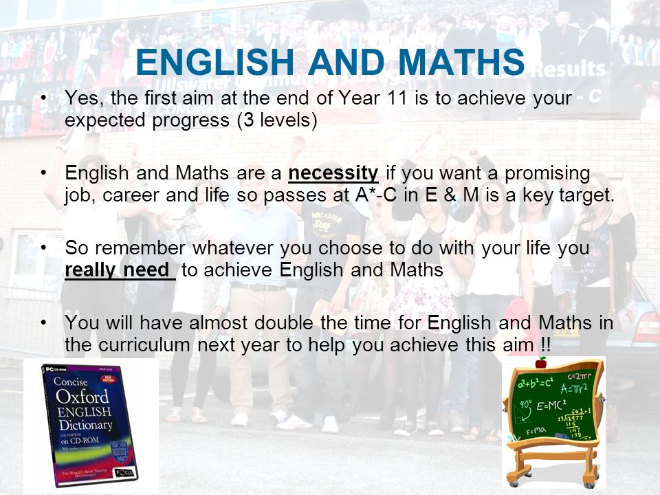 ENGLISH AND MATHS Yes, the first aim at the end of Year 11 is to achieve your expected progress (3 levels) English and Maths are a necessity if you want a promising job, career and life so passes at A*-C in E & M is a key target.