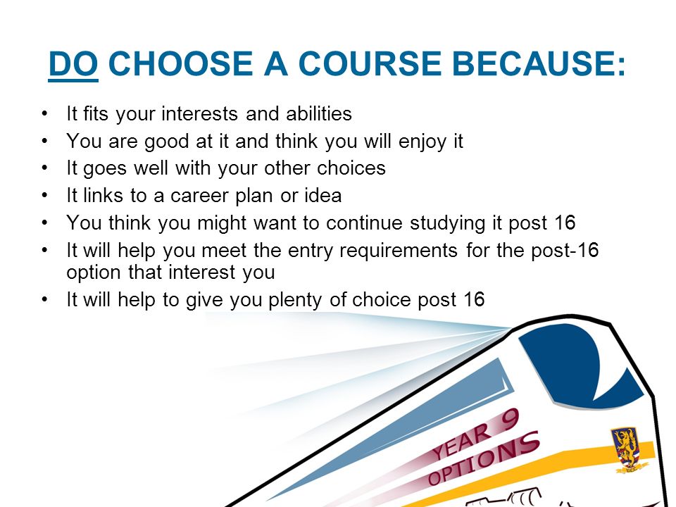 DO CHOOSE A COURSE BECAUSE: It fits your interests and abilities You are good at it and think you will enjoy it It goes well with your other choices It links to a career plan or idea You think you might want to continue studying it post 16 It will help you meet the entry requirements for the post-16 option that interest you It will help to give you plenty of choice post 16