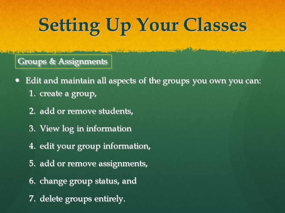 Setting Up Your Classes Edit and maintain all aspects of the groups you own you can: Edit and maintain all aspects of the groups you own you can: 1.create a group, 2.add or remove students, 3.View log in information 4.edit your group information, 5.add or remove assignments, 6.change group status, and 7.delete groups entirely.