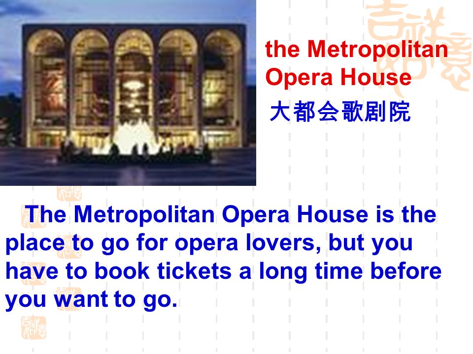 the Metropolitan Opera House The Metropolitan Opera House is the place to go for opera lovers, but you have to book tickets a long time before you want to go.