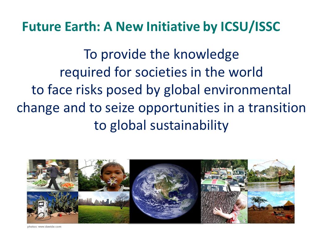To provide the knowledge required for societies in the world to face risks posed by global environmental change and to seize opportunities in a transition to global sustainability Future Earth: A New Initiative by ICSU/ISSC
