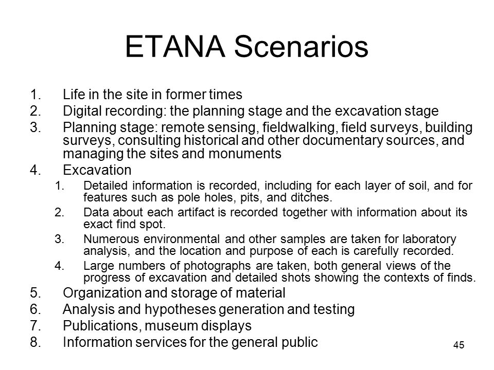45 ETANA Scenarios 1.Life in the site in former times 2.Digital recording: the planning stage and the excavation stage 3.Planning stage: remote sensing, fieldwalking, field surveys, building surveys, consulting historical and other documentary sources, and managing the sites and monuments 4.Excavation 1.Detailed information is recorded, including for each layer of soil, and for features such as pole holes, pits, and ditches.