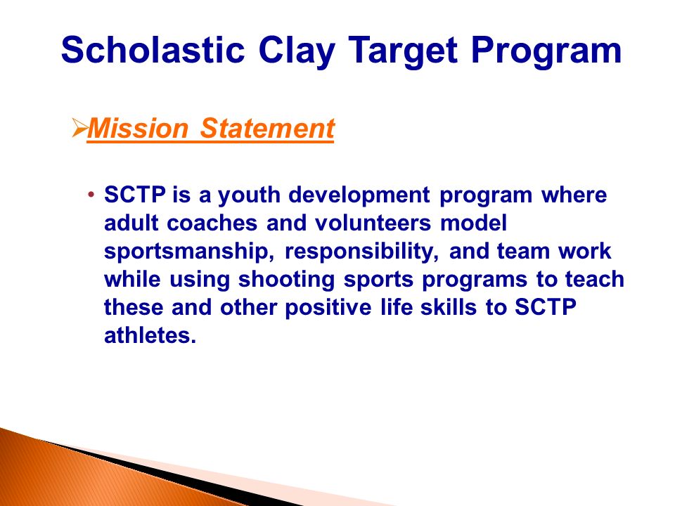 Scholastic Clay Target Program  Mission Statement SCTP is a youth development program where adult coaches and volunteers model sportsmanship, responsibility, and team work while using shooting sports programs to teach these and other positive life skills to SCTP athletes.